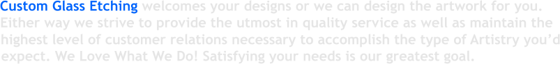 Custom Glass Etching welcomes your designs or we can design the artwork for you. Either way we strive to provide the utmost in quality service as well as maintain the  highest level of customer relations necessary to accomplish the type of Artistry you�d expect. We Love What We Do! Satisfying your needs is our greatest goal.