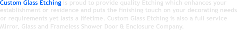 Custom Glass Etching is proud to provide quality Etching which enhances your establishment or residence and puts the finishing touch on your decorating needs or requirements yet lasts a lifetime. Custom Glass Etching is also a full service Mirror, Glass and Frameless Shower Door & Enclosure Company.