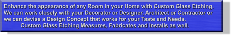 Enhance the appearance of any Room in your Home with Custom Glass Etching. We can work closely with your Decorator or Designer, Architect or Contractor or we can devise a Design Concept that works for your Taste and Needs.             Custom Glass Etching Measures, Fabricates and Installs as well.